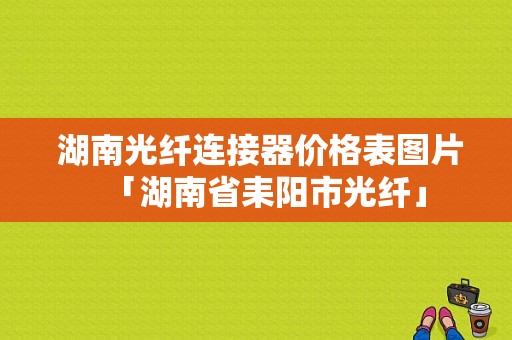  湖南光纤连接器价格表图片「湖南省耒阳市光纤」