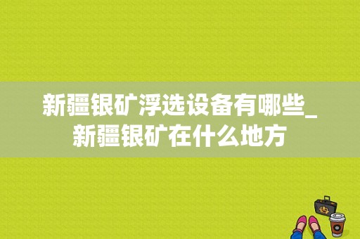 新疆银矿浮选设备有哪些_新疆银矿在什么地方