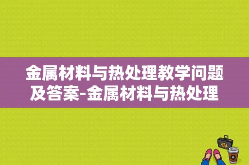 金属材料与热处理教学问题及答案-金属材料与热处理教学问题